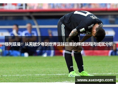 格列兹曼：从天赋少年到世界足球巨星的辉煌历程与成就分析